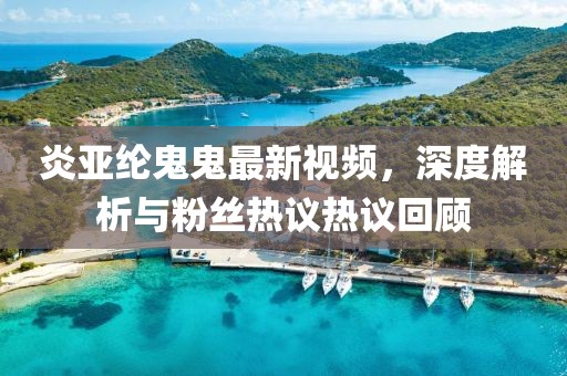 炎亚纶鬼鬼最新视频，深度解析与粉丝热议热议回顾
