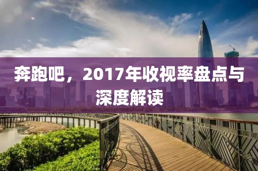 奔跑吧，2017年收视率盘点与深度解读