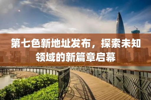 第七色新地址发布，探索未知领域的新篇章启幕