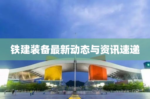 铁建装备最新动态与资讯速递