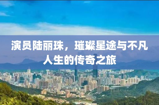 演员陆丽珠，璀璨星途与不凡人生的传奇之旅