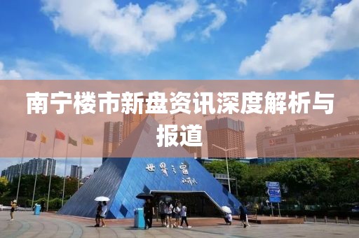 南宁楼市新盘资讯深度解析与报道