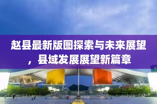 赵县最新版图探索与未来展望，县域发展展望新篇章