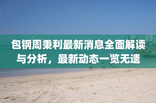 包钢周秉利最新消息全面解读与分析，最新动态一览无遗