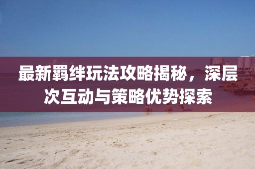 最新羁绊玩法攻略揭秘，深层次互动与策略优势探索