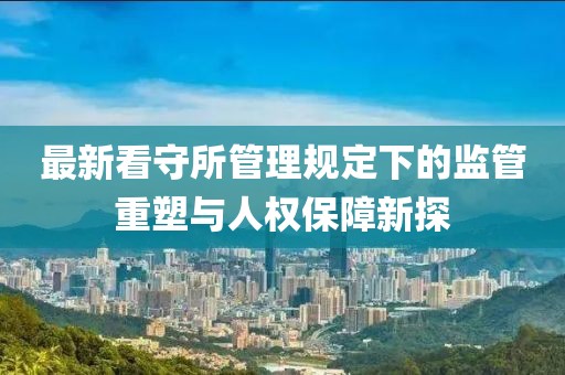 最新看守所管理规定下的监管重塑与人权保障新探