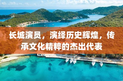 长城演员，演绎历史辉煌，传承文化精粹的杰出代表