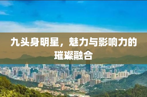 九头身明星，魅力与影响力的璀璨融合