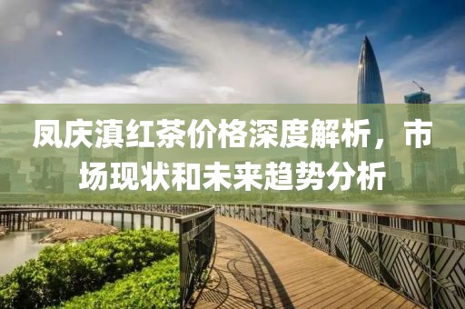 凤庆滇红茶价格深度解析，市场现状和未来趋势分析