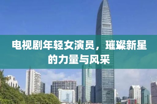 电视剧年轻女演员，璀璨新星的力量与风采