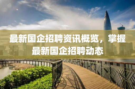 最新国企招聘资讯概览，掌握最新国企招聘动态
