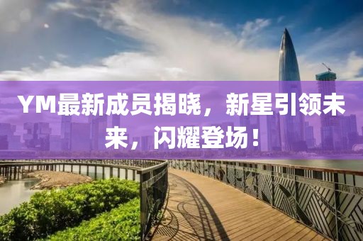 YM最新成员揭晓，新星引领未来，闪耀登场！
