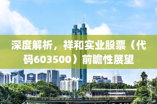 深度解析，祥和实业股票（代码603500）前瞻性展望