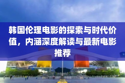 韩国伦理电影的探索与时代价值，内涵深度解读与最新电影推荐