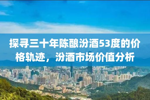 探寻三十年陈酿汾酒53度的价格轨迹，汾酒市场价值分析