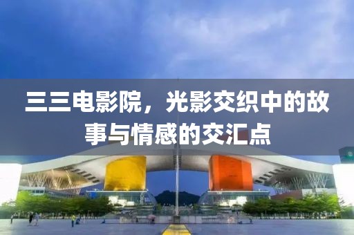 三三电影院，光影交织中的故事与情感的交汇点