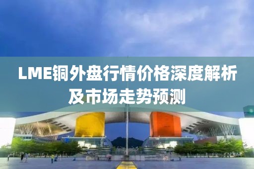 LME铜外盘行情价格深度解析及市场走势预测