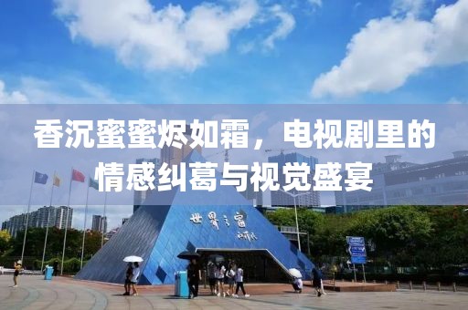 香沉蜜蜜烬如霜，电视剧里的情感纠葛与视觉盛宴