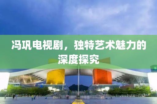 冯巩电视剧，独特艺术魅力的深度探究