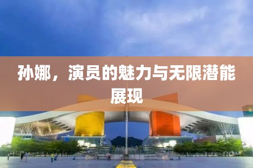 孙娜，演员的魅力与无限潜能展现