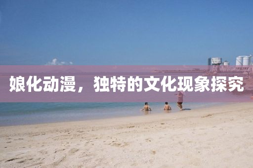 娘化动漫，独特的文化现象探究
