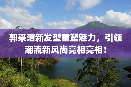 郭采洁新发型重塑魅力，引领潮流新风尚亮相亮相！