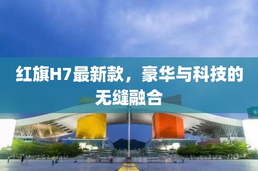 红旗H7最新款，豪华与科技的无缝融合