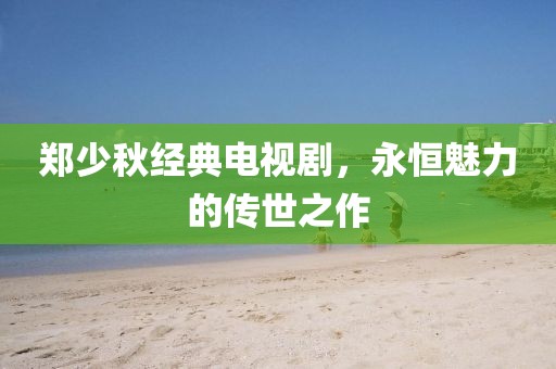 郑少秋经典电视剧，永恒魅力的传世之作