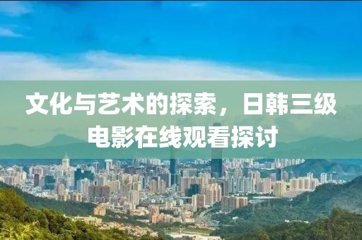 文化与艺术的探索，日韩三级电影在线观看探讨