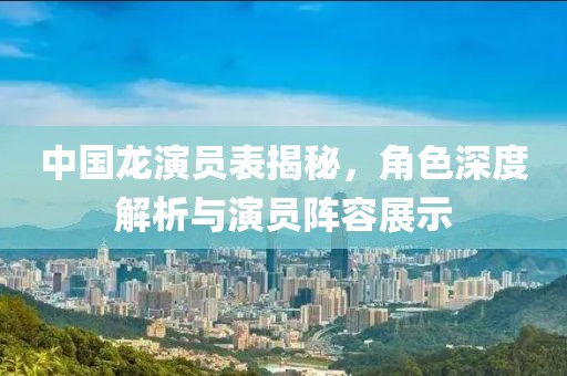 中国龙演员表揭秘，角色深度解析与演员阵容展示