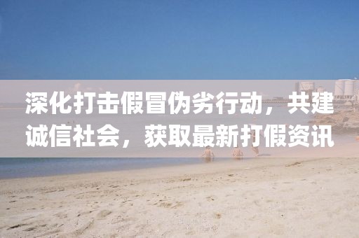 深化打击假冒伪劣行动，共建诚信社会，获取最新打假资讯