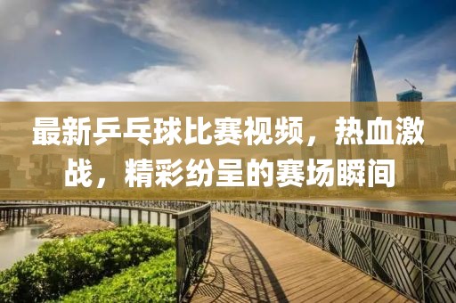 最新乒乓球比赛视频，热血激战，精彩纷呈的赛场瞬间