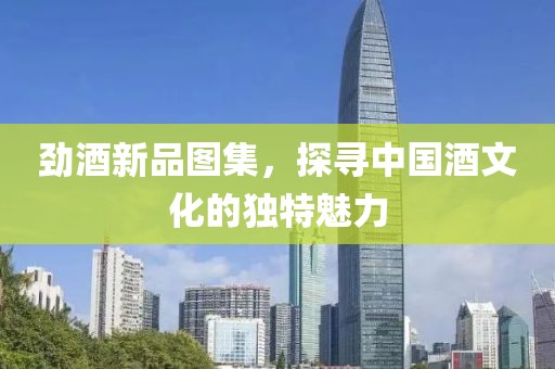 劲酒新品图集，探寻中国酒文化的独特魅力