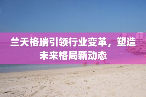 兰天格瑞引领行业变革，塑造未来格局新动态