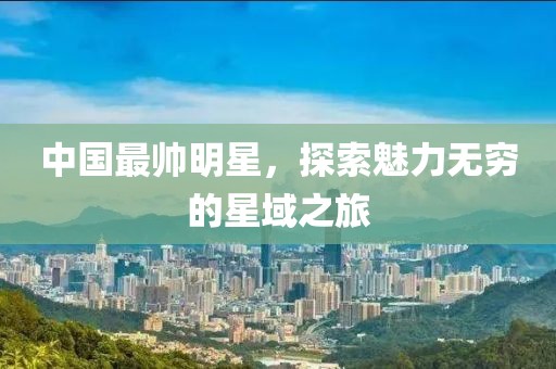 中国最帅明星，探索魅力无穷的星域之旅