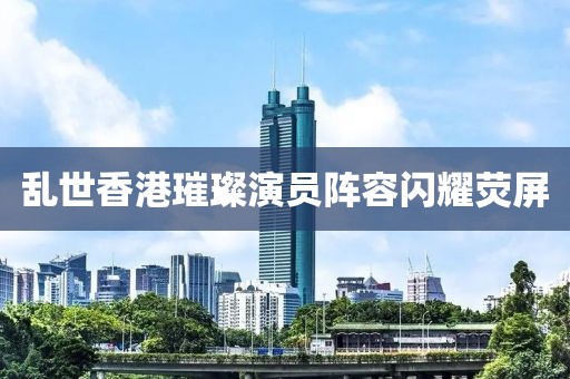 乱世香港璀璨演员阵容闪耀荧屏