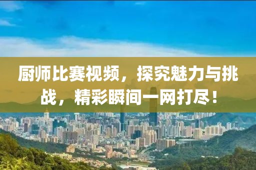厨师比赛视频，探究魅力与挑战，精彩瞬间一网打尽！