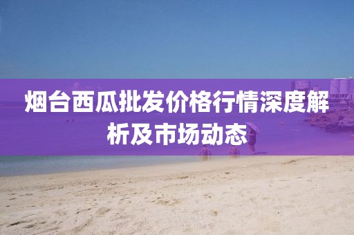 烟台西瓜批发价格行情深度解析及市场动态