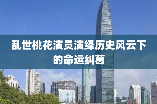 乱世桃花演员演绎历史风云下的命运纠葛