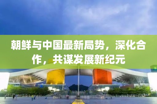 朝鲜与中国最新局势，深化合作，共谋发展新纪元