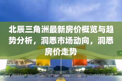 北辰三角洲最新房价概览与趋势分析，洞悉市场动向，洞悉房价走势