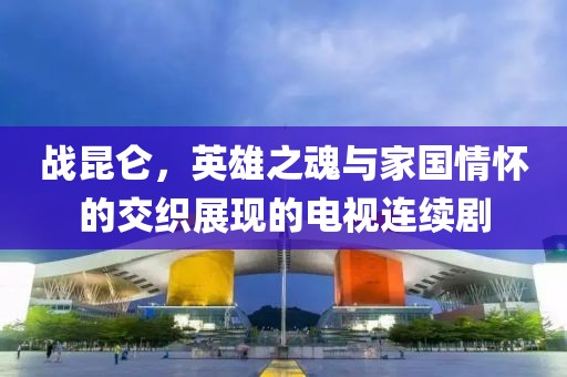 战昆仑，英雄之魂与家国情怀的交织展现的电视连续剧