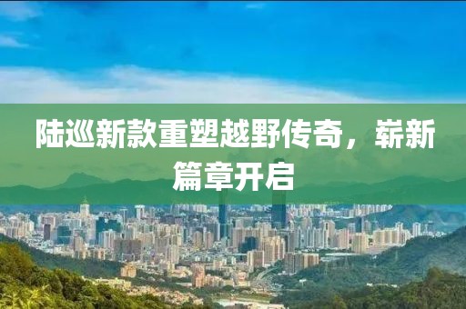 陆巡新款重塑越野传奇，崭新篇章开启