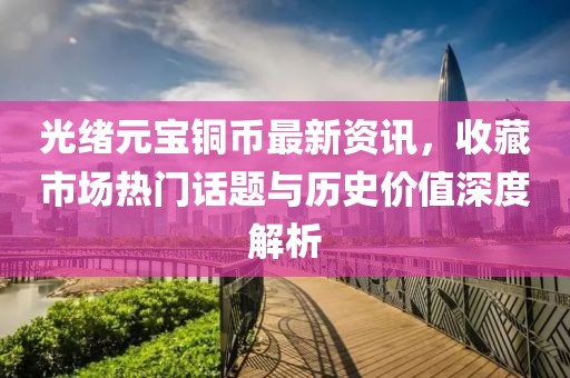 光绪元宝铜币最新资讯，收藏市场热门话题与历史价值深度解析