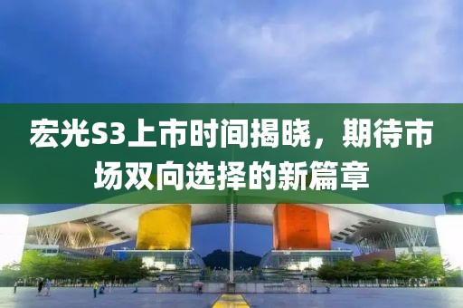 宏光S3上市时间揭晓，期待市场双向选择的新篇章