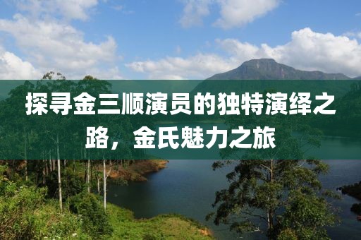 探寻金三顺演员的独特演绎之路，金氏魅力之旅