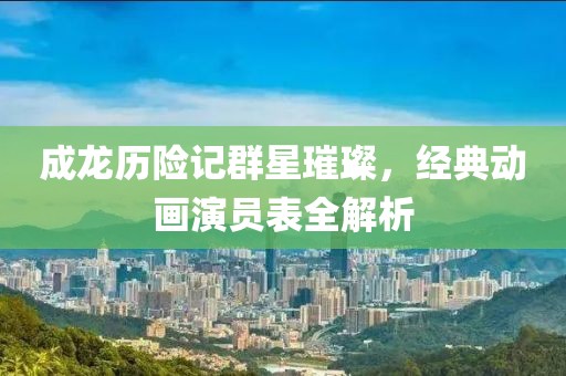 成龙历险记群星璀璨，经典动画演员表全解析