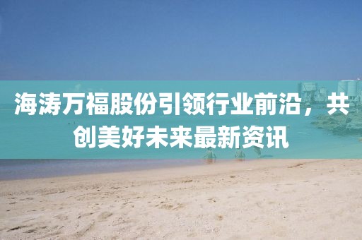 海涛万福股份引领行业前沿，共创美好未来最新资讯