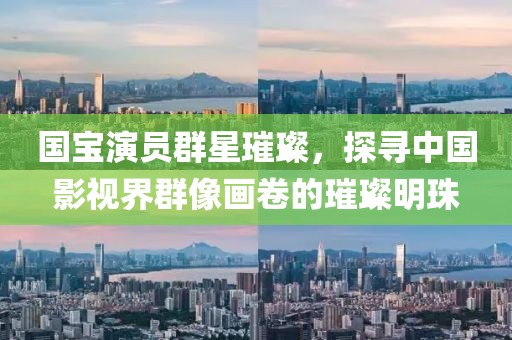 国宝演员群星璀璨，探寻中国影视界群像画卷的璀璨明珠
