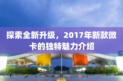 探索全新升级，2017年新款微卡的独特魅力介绍